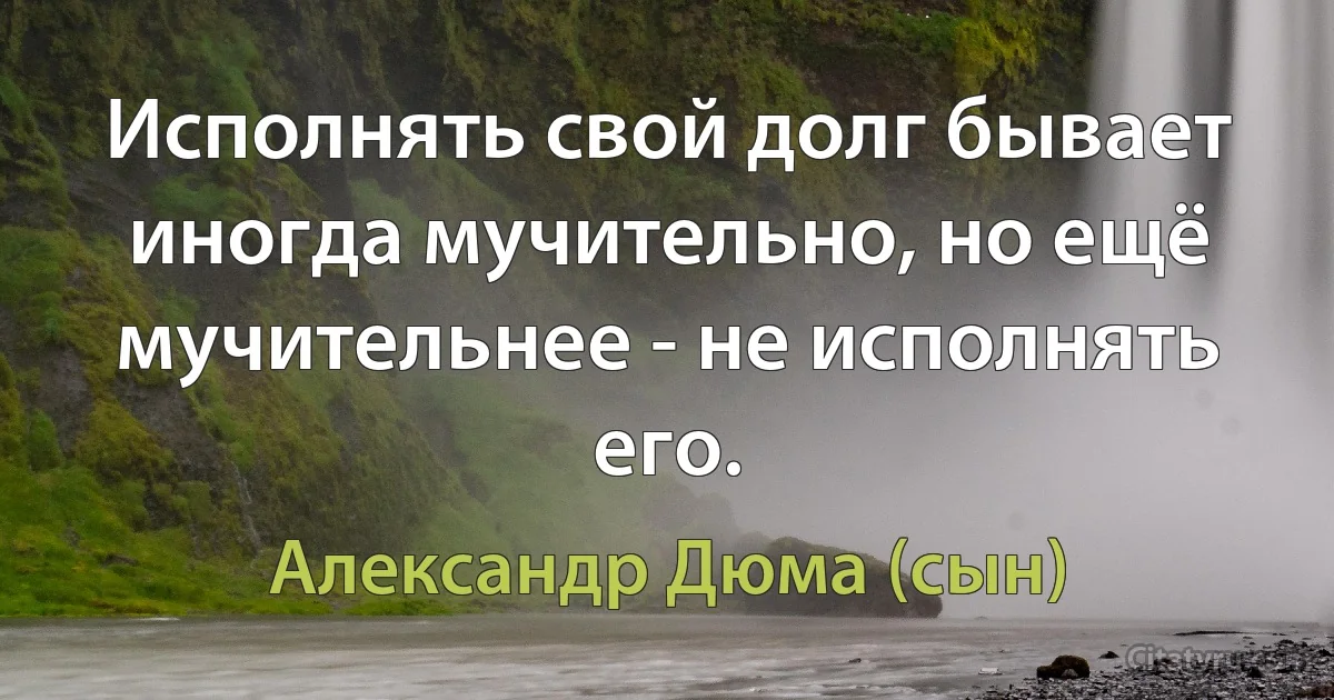 Исполнять свой долг бывает иногда мучительно, но ещё мучительнее - не исполнять его. (Александр Дюма (сын))