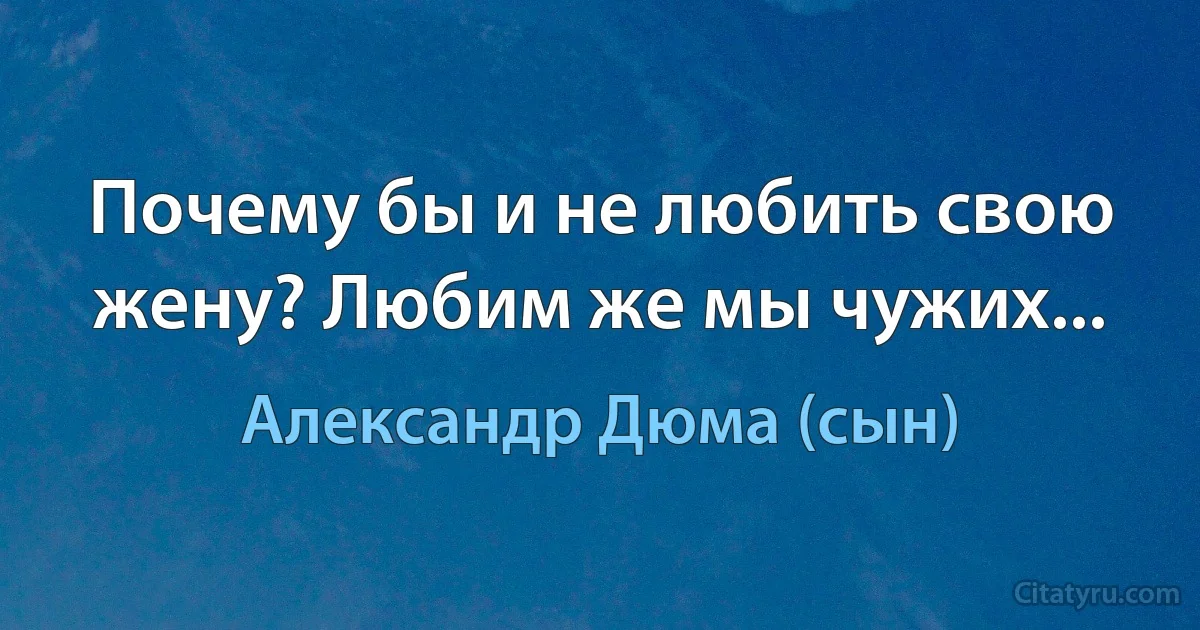 Почему бы и не любить свою жену? Любим же мы чужих... (Александр Дюма (сын))