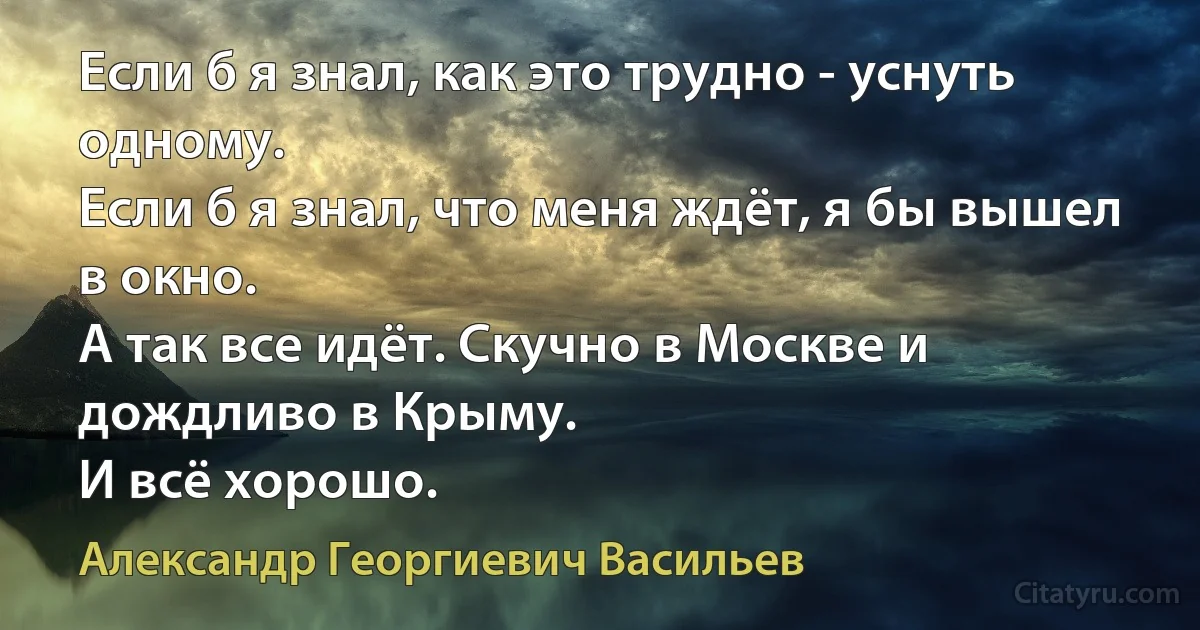 Если б я знал, как это трудно - уснуть одному.
Если б я знал, что меня ждёт, я бы вышел в окно.
А так все идёт. Скучно в Москве и дождливо в Крыму.
И всё хорошо. (Александр Георгиевич Васильев)