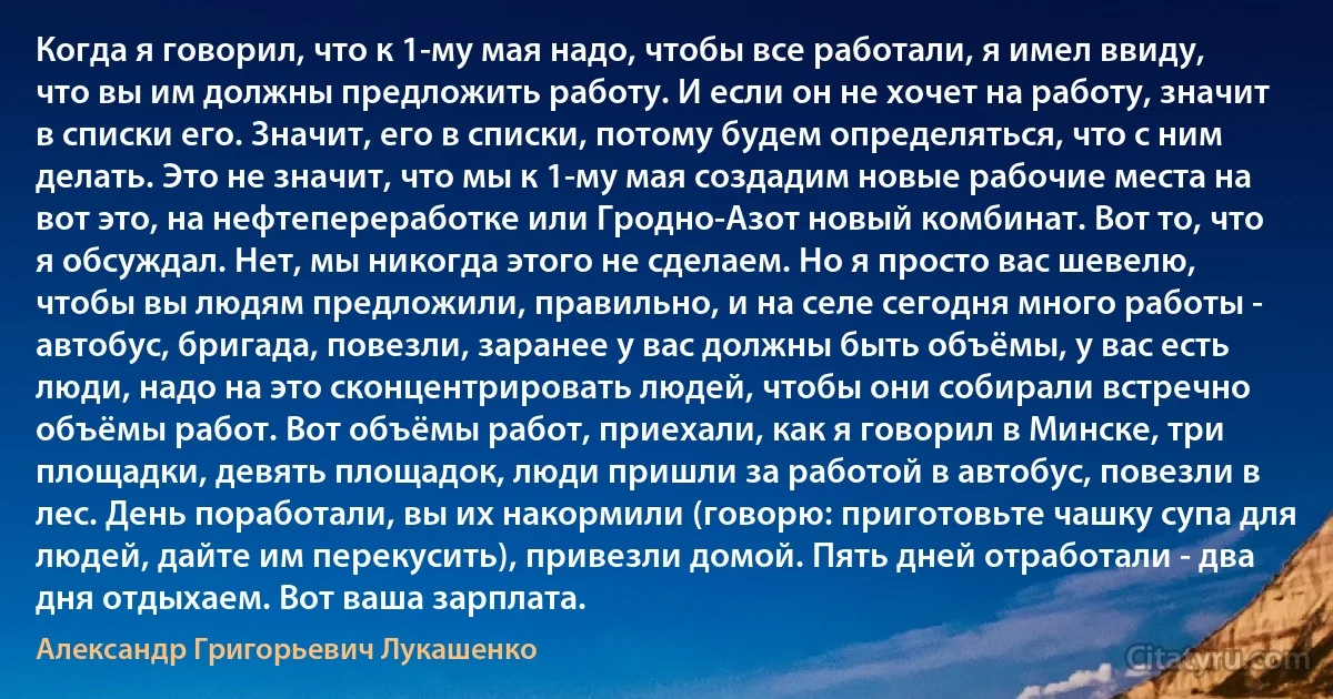 Когда я говорил, что к 1-му мая надо, чтобы все работали, я имел ввиду, что вы им должны предложить работу. И если он не хочет на работу, значит в списки его. Значит, его в списки, потому будем определяться, что с ним делать. Это не значит, что мы к 1-му мая создадим новые рабочие места на вот это, на нефтепереработке или Гродно-Азот новый комбинат. Вот то, что я обсуждал. Нет, мы никогда этого не сделаем. Но я просто вас шевелю, чтобы вы людям предложили, правильно, и на селе сегодня много работы - автобус, бригада, повезли, заранее у вас должны быть объёмы, у вас есть люди, надо на это сконцентрировать людей, чтобы они собирали встречно объёмы работ. Вот объёмы работ, приехали, как я говорил в Минске, три площадки, девять площадок, люди пришли за работой в автобус, повезли в лес. День поработали, вы их накормили (говорю: приготовьте чашку супа для людей, дайте им перекусить), привезли домой. Пять дней отработали - два дня отдыхаем. Вот ваша зарплата. (Александр Григорьевич Лукашенко)