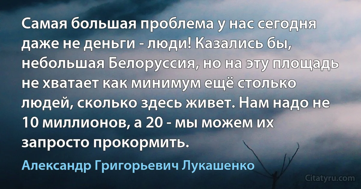 Самая большая проблема у нас сегодня даже не деньги - люди! Казались бы, небольшая Белоруссия, но на эту площадь не хватает как минимум ещё столько людей, сколько здесь живет. Нам надо не 10 миллионов, а 20 - мы можем их запросто прокормить. (Александр Григорьевич Лукашенко)