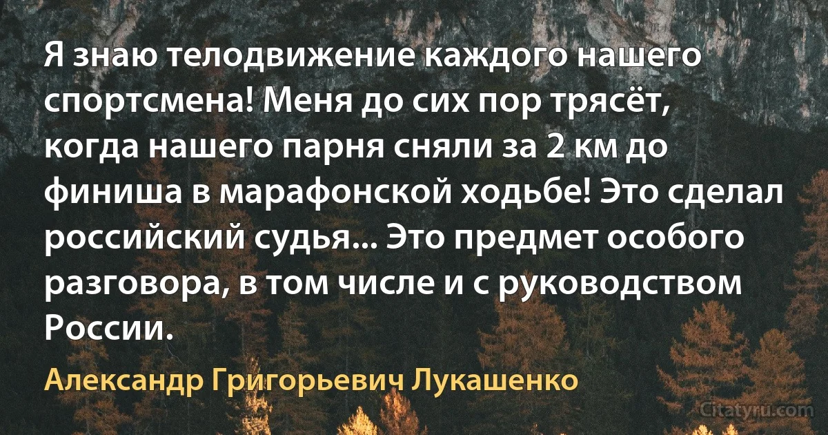 Я знаю телодвижение каждого нашего спортсмена! Меня до сих пор трясёт, когда нашего парня сняли за 2 км до финиша в марафонской ходьбе! Это сделал российский судья... Это предмет особого разговора, в том числе и с руководством России. (Александр Григорьевич Лукашенко)