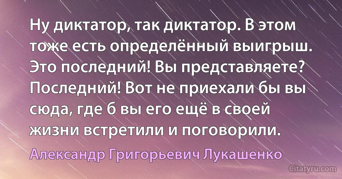 Ну диктатор, так диктатор. В этом тоже есть определённый выигрыш. Это последний! Вы представляете? Последний! Вот не приехали бы вы сюда, где б вы его ещё в своей жизни встретили и поговорили. (Александр Григорьевич Лукашенко)