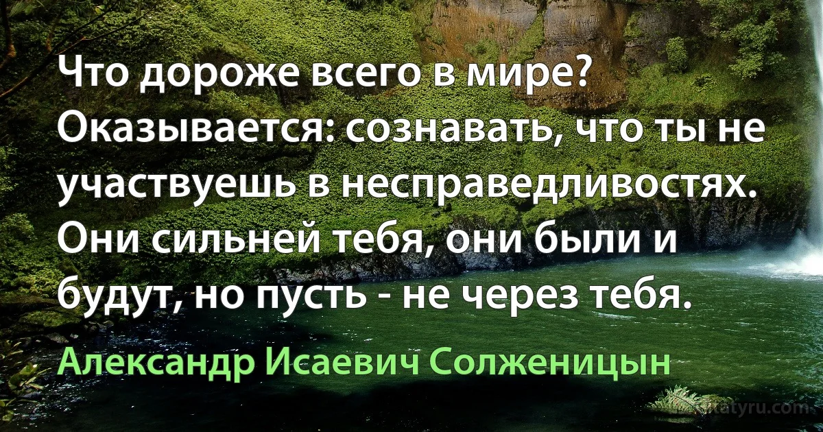 Что дороже всего в мире? Оказывается: сознавать, что ты не участвуешь в несправедливостях. Они сильней тебя, они были и будут, но пусть - не через тебя. (Александр Исаевич Солженицын)