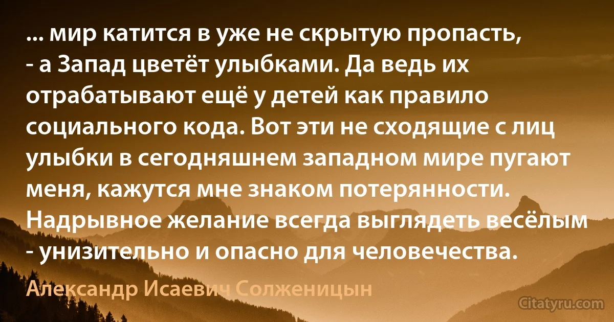 ... мир катится в уже не скрытую пропасть, - а Запад цветёт улыбками. Да ведь их отрабатывают ещё у детей как правило социального кода. Вот эти не сходящие с лиц улыбки в сегодняшнем западном мире пугают меня, кажутся мне знаком потерянности. Надрывное желание всегда выглядеть весёлым - унизительно и опасно для человечества. (Александр Исаевич Солженицын)