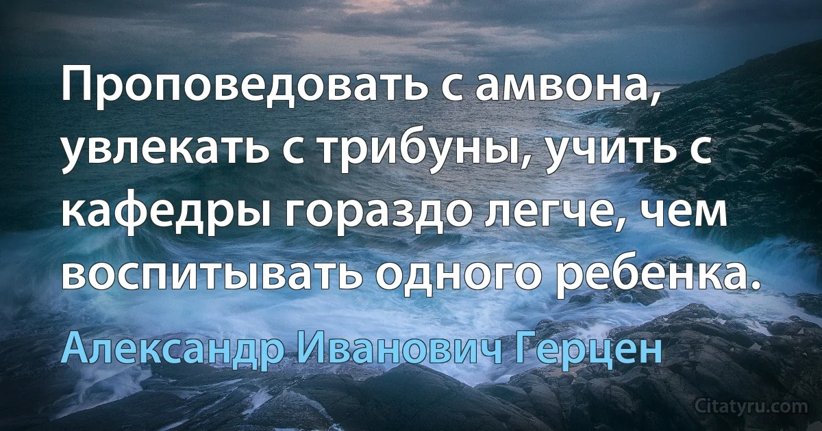 Проповедовать с амвона, увлекать с трибуны, учить с кафедры гораздо легче, чем воспитывать одного ребенка. (Александр Иванович Герцен)