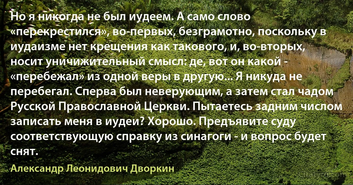 Но я никогда не был иудеем. А само слово «перекрестился», во-первых, безграмотно, поскольку в иудаизме нет крещения как такового, и, во-вторых, носит уничижительный смысл: де, вот он какой - «перебежал» из одной веры в другую... Я никуда не перебегал. Сперва был неверующим, а затем стал чадом Русской Православной Церкви. Пытаетесь задним числом записать меня в иудеи? Хорошо. Предъявите суду соответствующую справку из синагоги - и вопрос будет снят. (Александр Леонидович Дворкин)