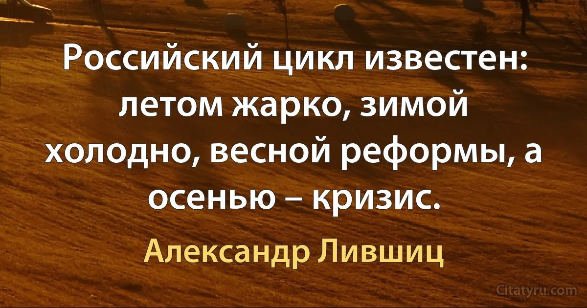 Российский цикл известен: летом жарко, зимой холодно, весной реформы, а осенью – кризис. (Александр Лившиц)