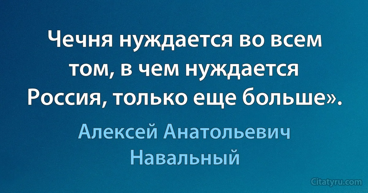 Чечня нуждается во всем том, в чем нуждается Россия, только еще больше». (Алексей Анатольевич Навальный)