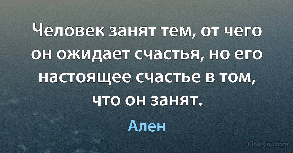 Человек занят тем, от чего он ожидает счастья, но его настоящее счастье в том, что он занят. (Ален)