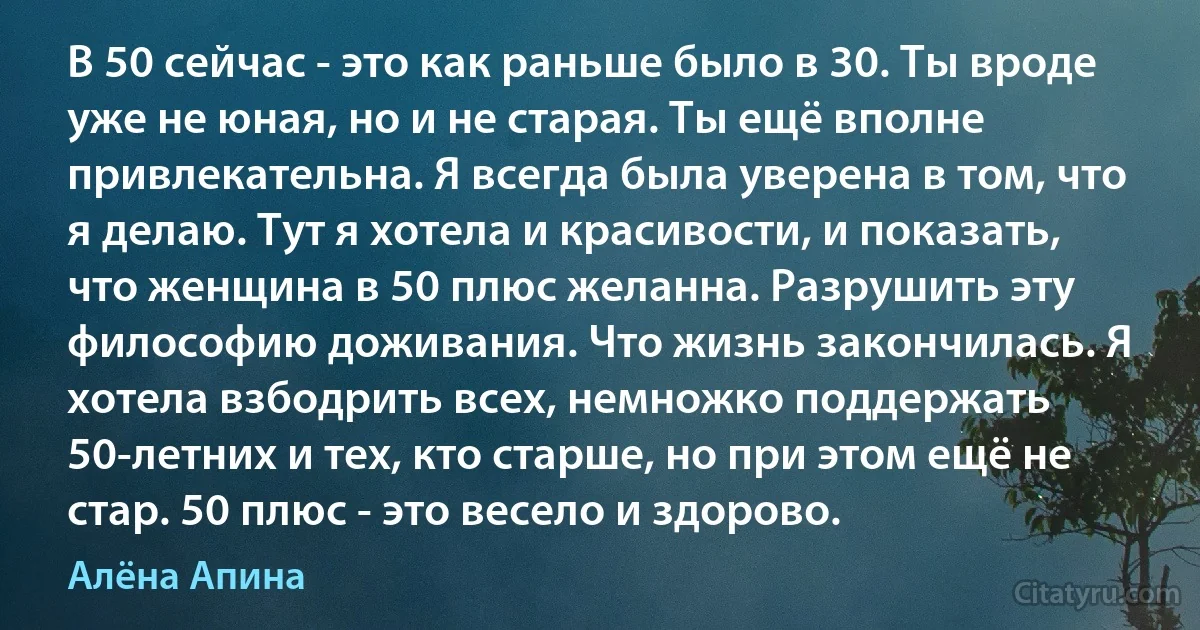 В 50 сейчас - это как раньше было в 30. Ты вроде уже не юная, но и не старая. Ты ещё вполне привлекательна. Я всегда была уверена в том, что я делаю. Тут я хотела и красивости, и показать, что женщина в 50 плюс желанна. Разрушить эту философию доживания. Что жизнь закончилась. Я хотела взбодрить всех, немножко поддержать 50-летних и тех, кто старше, но при этом ещё не стар. 50 плюс - это весело и здорово. (Алёна Апина)