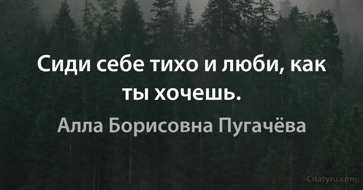 Сиди себе тихо и люби, как ты хочешь. (Алла Борисовна Пугачёва)