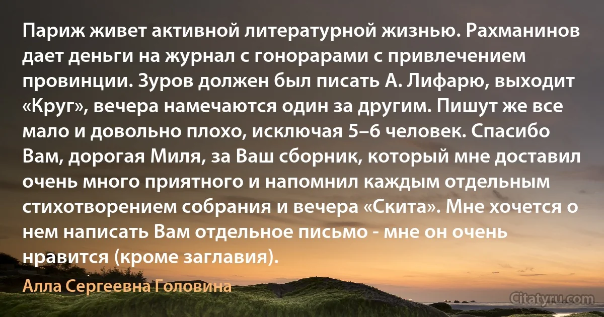 Париж живет активной литературной жизнью. Рахманинов дает деньги на журнал с гонорарами с привлечением провинции. Зуров должен был писать А. Лифарю, выходит «Круг», вечера намечаются один за другим. Пишут же все мало и довольно плохо, исключая 5–6 человек. Спасибо Вам, дорогая Миля, за Ваш сборник, который мне доставил очень много приятного и напомнил каждым отдельным стихотворением собрания и вечера «Скита». Мне хочется о нем написать Вам отдельное письмо - мне он очень нравится (кроме заглавия). (Алла Сергеевна Головина)