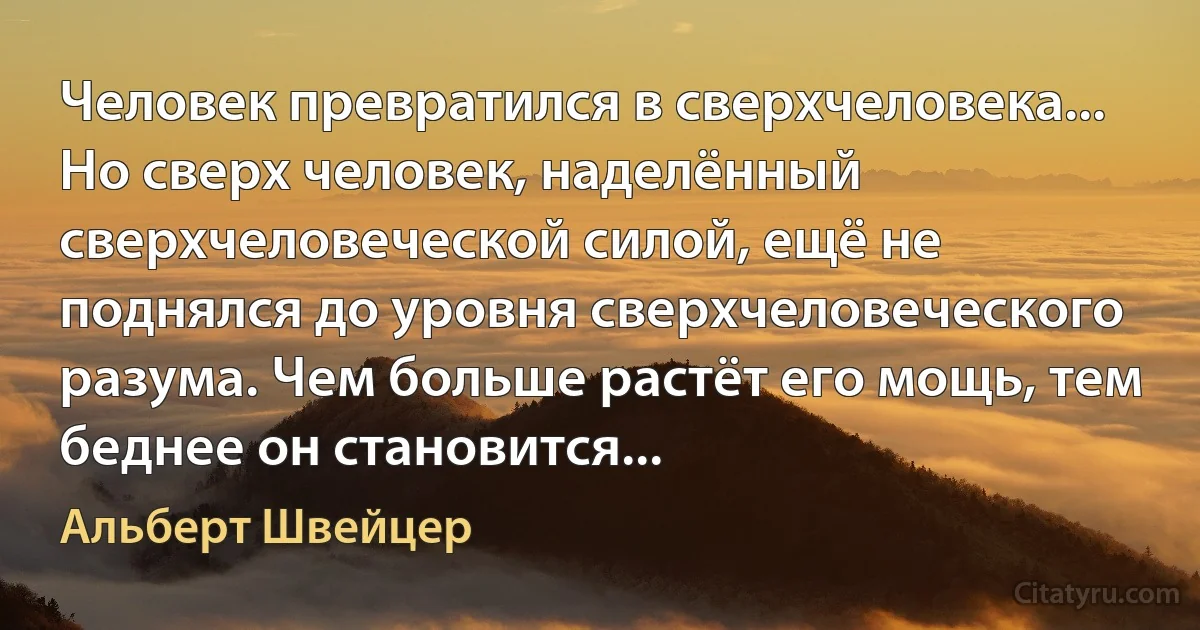 Человек превратился в сверхчеловека... Но сверх человек, наделённый сверхчеловеческой силой, ещё не поднялся до уровня сверхчеловеческого разума. Чем больше растёт его мощь, тем беднее он становится... (Альберт Швейцер)