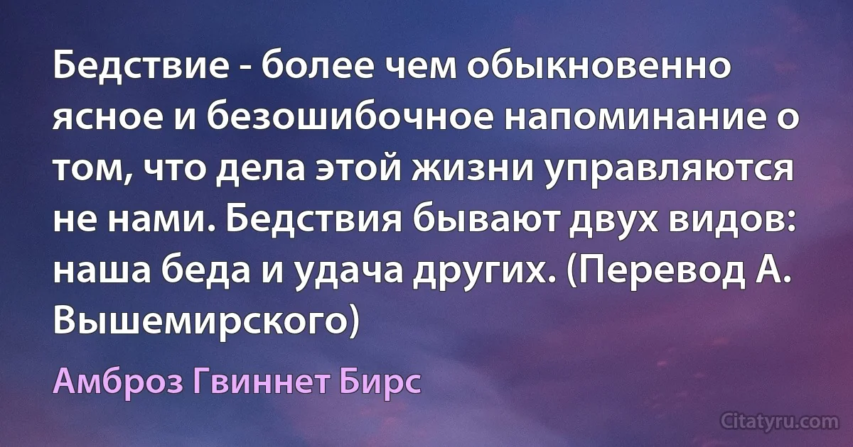 Бедствие - более чем обыкновенно ясное и безошибочное напоминание о том, что дела этой жизни управляются не нами. Бедствия бывают двух видов: наша беда и удача других. (Перевод А. Вышемирского) (Амброз Гвиннет Бирс)