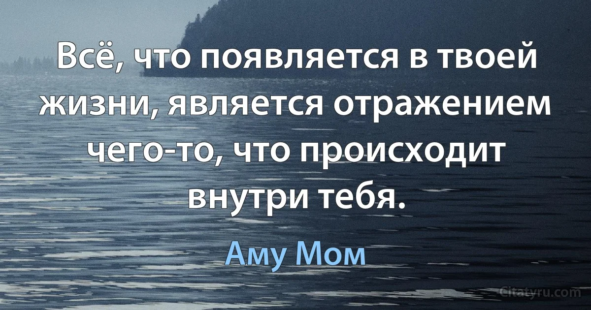 Всё, что появляется в твоей жизни, является отражением чего-то, что происходит внутри тебя. (Аму Мом)