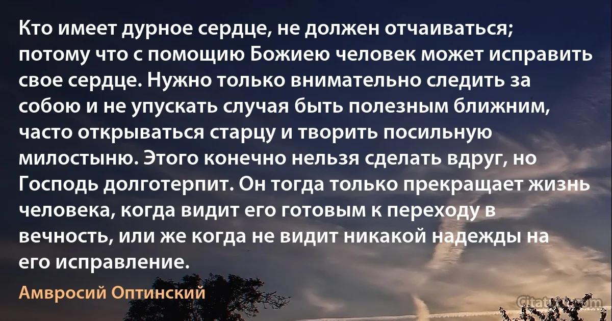 Кто имеет дурное сердце, не должен отчаиваться; потому что с помощию Божиею человек может исправить свое сердце. Нужно только внимательно следить за собою и не упускать случая быть полезным ближним, часто открываться старцу и творить посильную милостыню. Этого конечно нельзя сделать вдруг, но Господь долготерпит. Он тогда только прекращает жизнь человека, когда видит его готовым к переходу в вечность, или же когда не видит никакой надежды на его исправление. (Амвросий Оптинский)