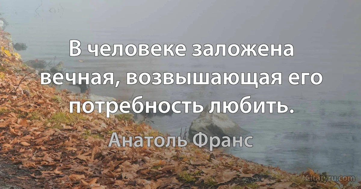 В человеке заложена вечная, возвышающая его потребность любить. (Анатоль Франс)