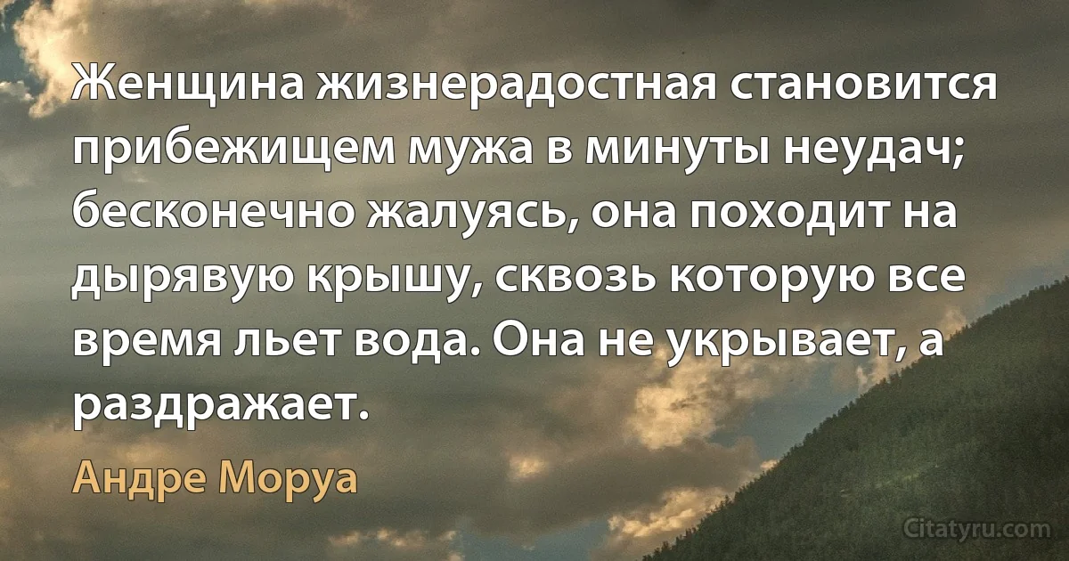 Женщина жизнерадостная становится прибежищем мужа в минуты неудач; бесконечно жалуясь, она походит на дырявую крышу, сквозь которую все время льет вода. Она не укрывает, а раздражает. (Андре Моруа)