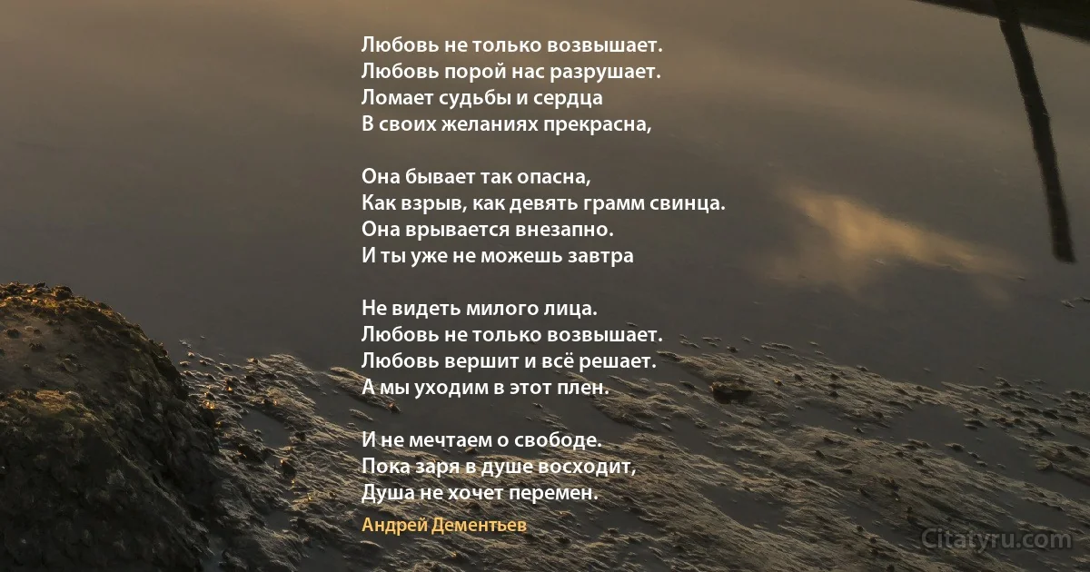 Любовь не только возвышает.
Любовь порой нас разрушает.
Ломает судьбы и сердца 
В своих желаниях прекрасна,

Она бывает так опасна,
Как взрыв, как девять грамм свинца.
Она врывается внезапно.
И ты уже не можешь завтра

Не видеть милого лица.
Любовь не только возвышает.
Любовь вершит и всё решает.
А мы уходим в этот плен.

И не мечтаем о свободе.
Пока заря в душе восходит,
Душа не хочет перемен. (Андрей Дементьев)