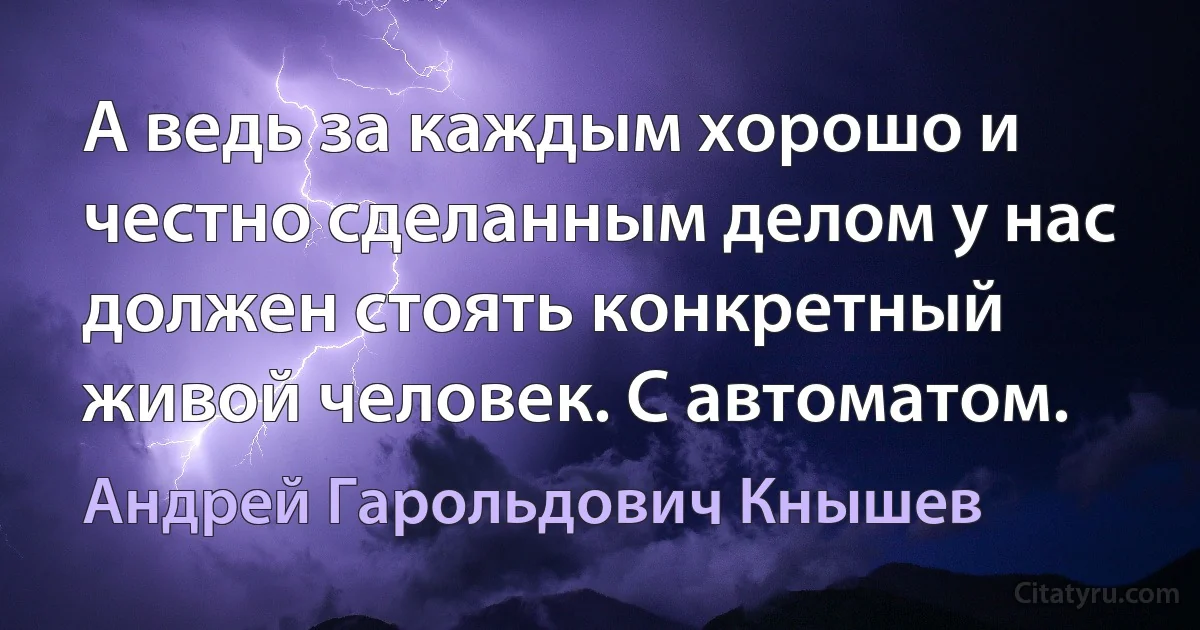 А ведь за каждым хорошо и честно сделанным делом у нас должен стоять конкретный живой человек. С автоматом. (Андрей Гарольдович Кнышев)