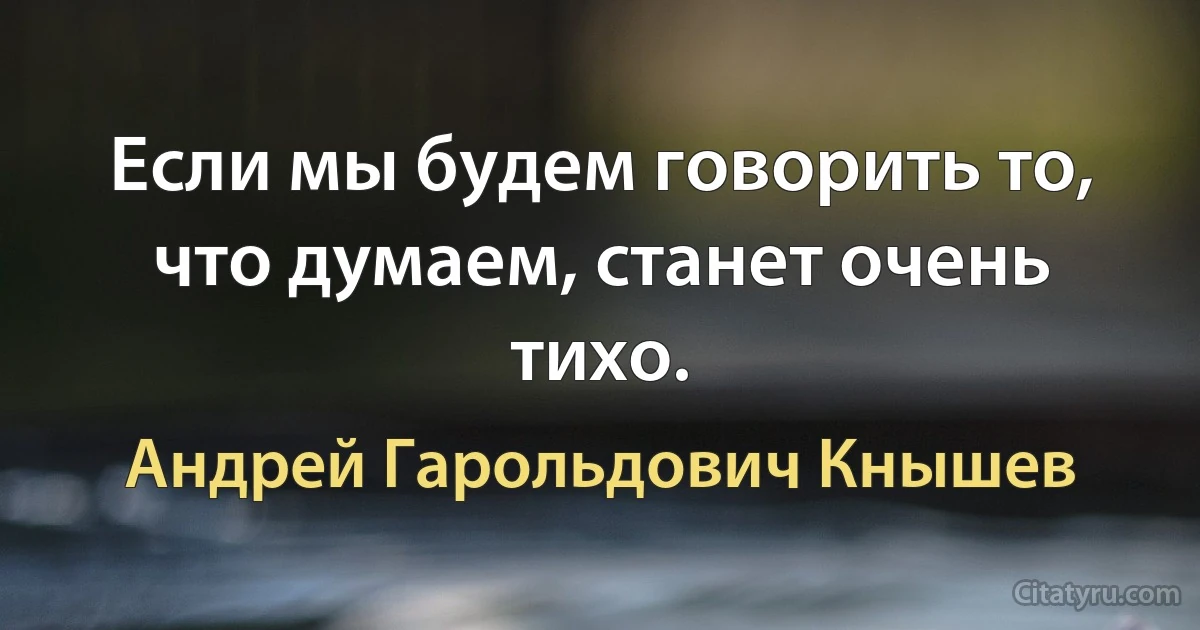 Если мы будем говорить то, что думаем, станет очень тихо. (Андрей Гарольдович Кнышев)