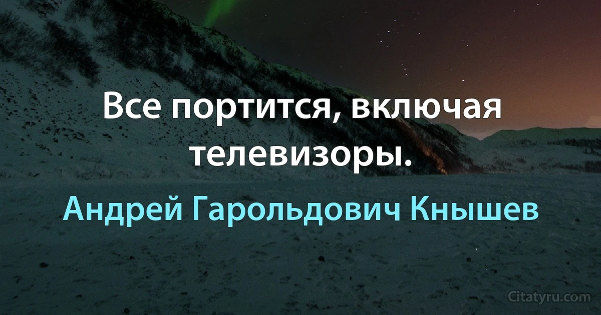 Все портится, включая телевизоры. (Андрей Гарольдович Кнышев)