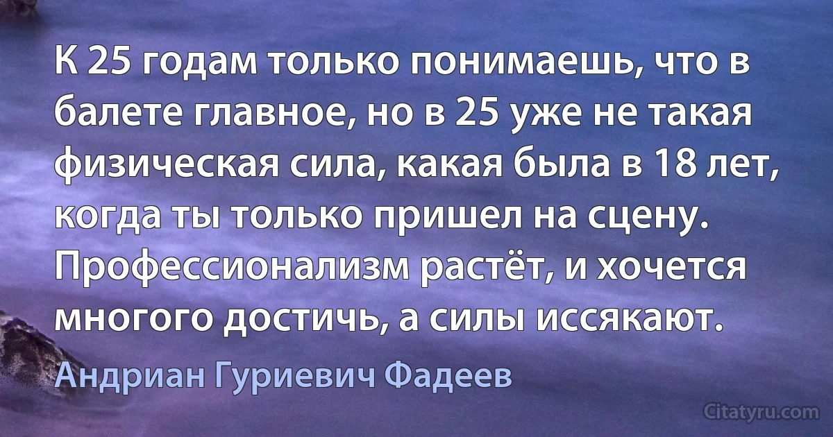 К 25 годам только понимаешь, что в балете главное, но в 25 уже не такая физическая сила, какая была в 18 лет, когда ты только пришел на сцену. Профессионализм растёт, и хочется многого достичь, а силы иссякают. (Андриан Гуриевич Фадеев)