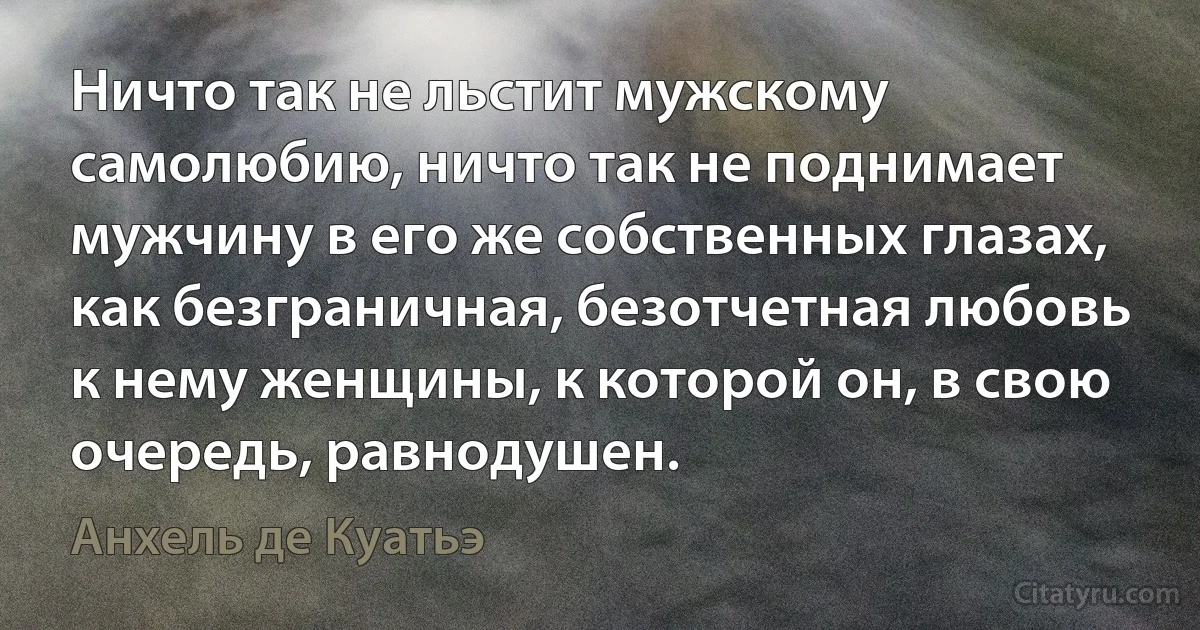 Ничто так не льстит мужскому самолюбию, ничто так не поднимает мужчину в его же собственных глазах, как безграничная, безотчетная любовь к нему женщины, к которой он, в свою очередь, равнодушен. (Анхель де Куатьэ)