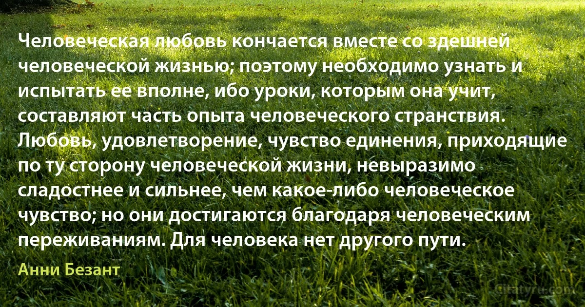 Человеческая любовь кончается вместе со здешней человеческой жизнью; поэтому необходимо узнать и испытать ее вполне, ибо уроки, которым она учит, составляют часть опыта человеческого странствия. Любовь, удовлетворение, чувство единения, приходящие по ту сторону человеческой жизни, невыразимо сладостнее и сильнее, чем какое-либо человеческое чувство; но они достигаются благодаря человеческим переживаниям. Для человека нет другого пути. (Анни Безант)