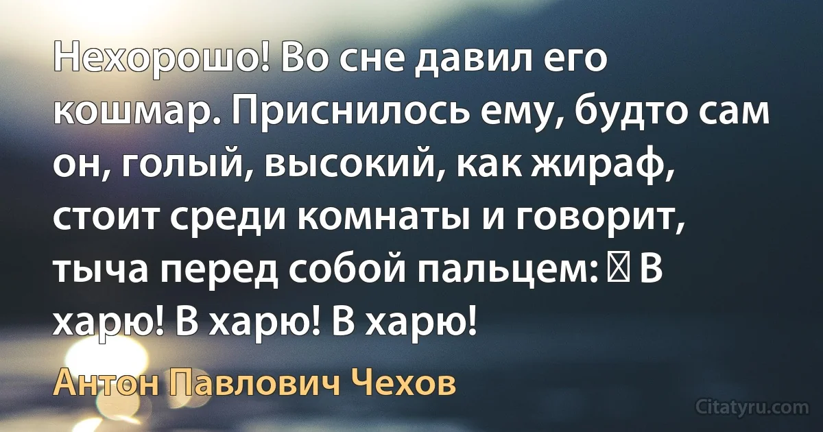 Нехорошо! Во сне давил его кошмар. Приснилось ему, будто сам он, голый, высокий, как жираф, стоит среди комнаты и говорит, тыча перед собой пальцем: ― В харю! В харю! В харю! (Антон Павлович Чехов)