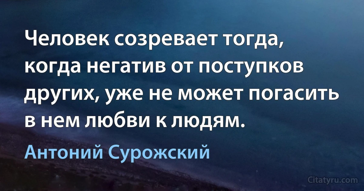 Человек созревает тогда, когда негатив от поступков других, уже не может погасить в нем любви к людям. (Антоний Сурожский)