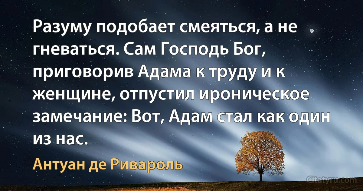 Разуму подобает смеяться, а не гневаться. Сам Господь Бог, приговорив Адама к труду и к женщине, отпустил ироническое замечание: Вот, Адам стал как один из нас. (Антуан де Ривароль)