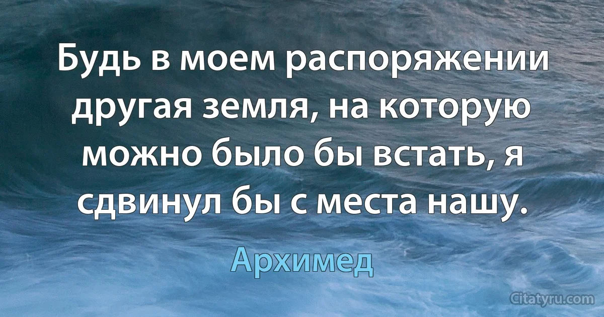 Будь в моем распоряжении другая земля, на которую можно было бы встать, я сдвинул бы с места нашу. (Архимед)