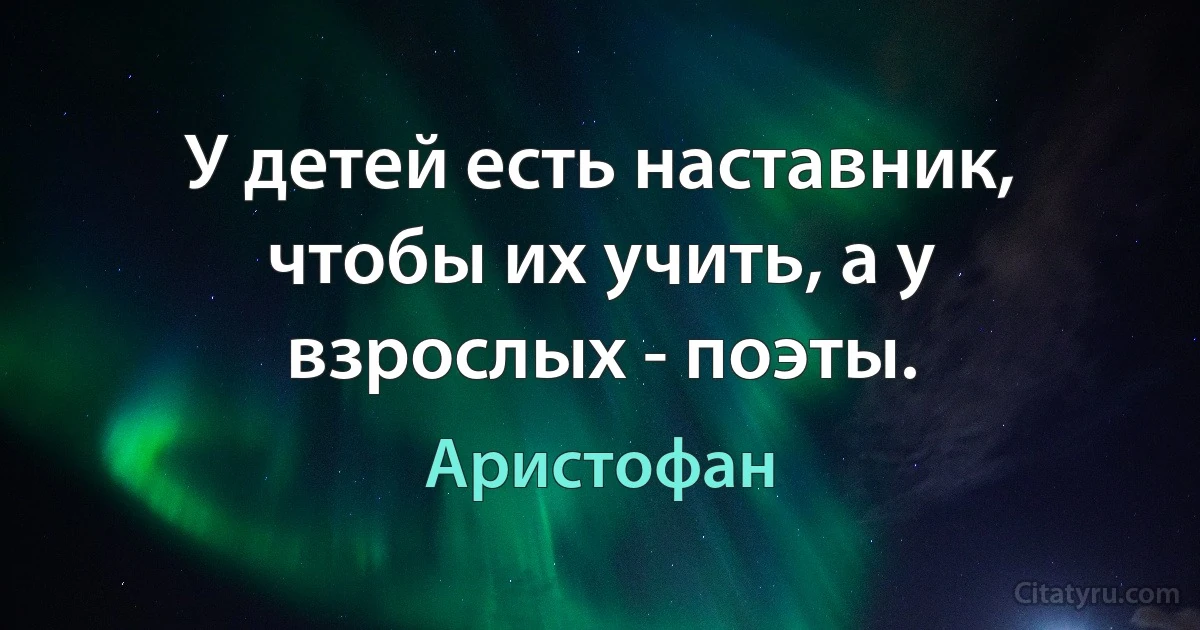 У детей есть наставник, чтобы их учить, а у взрослых - поэты. (Аристофан)