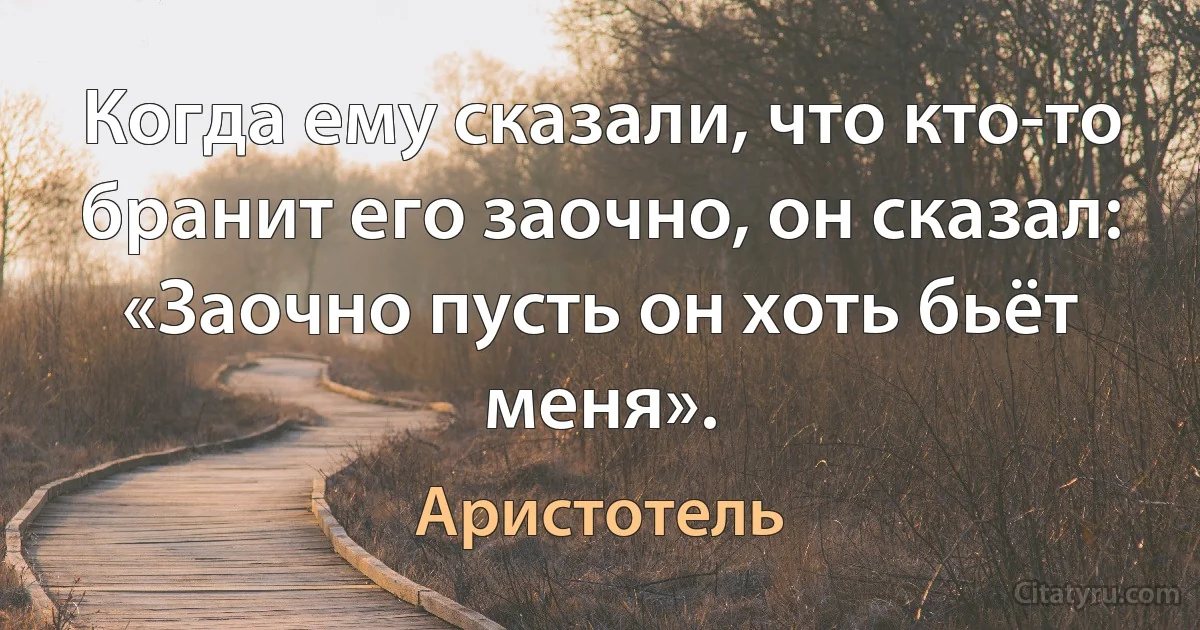 Когда ему сказали, что кто-то бранит его заочно, он сказал: «Заочно пусть он хоть бьёт меня». (Аристотель)