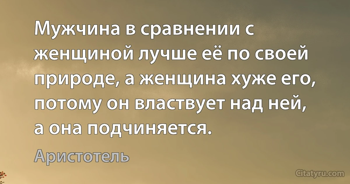 Мужчина в сравнении с женщиной лучше её по своей природе, а женщина хуже его, потому он властвует над ней, а она подчиняется. (Аристотель)