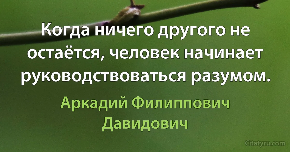 Когда ничего другого не остаётся, человек начинает руководствоваться разумом. (Аркадий Филиппович Давидович)