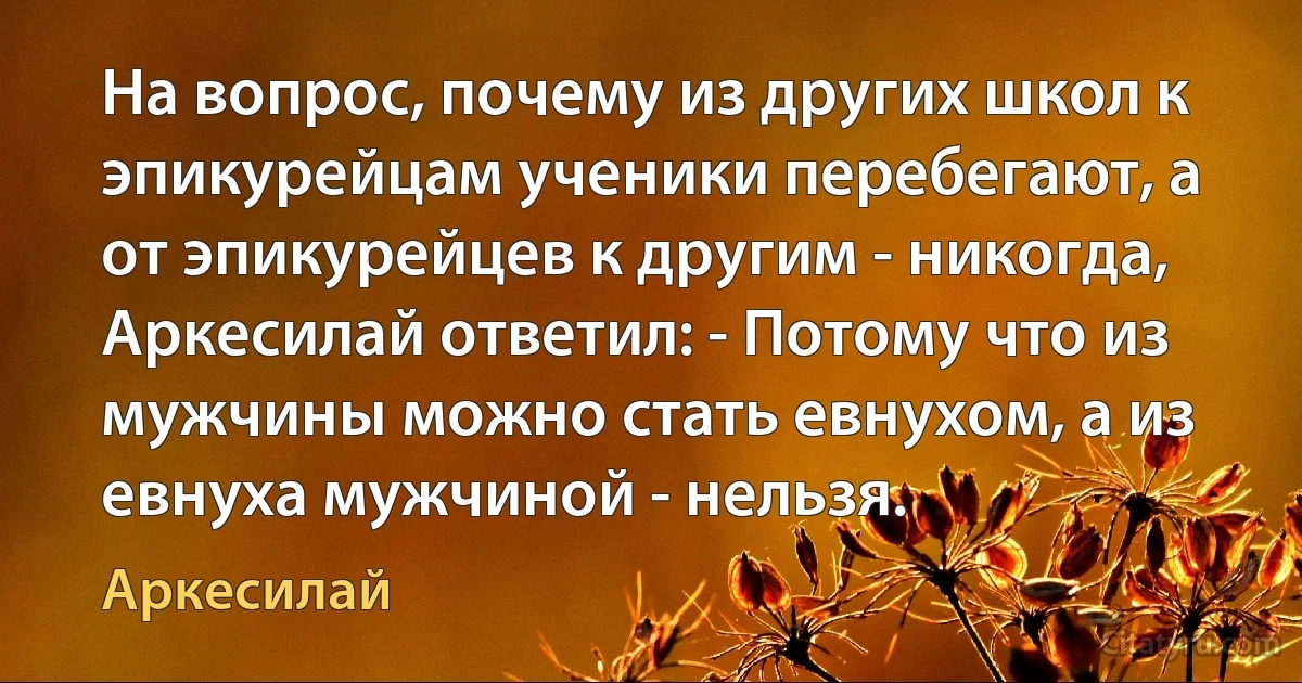 На вопрос, почему из других школ к эпикурейцам ученики перебегают, а от эпикурейцев к другим - никогда, Аркесилай ответил: - Потому что из мужчины можно стать евнухом, а из евнуха мужчиной - нельзя. (Аркесилай)