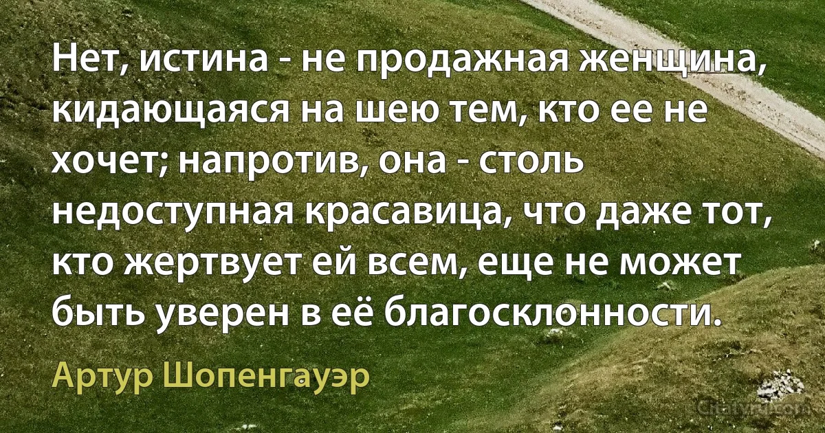 Нет, истина - не продажная женщина, кидающаяся на шею тем, кто ее не хочет; напротив, она - столь недоступная красавица, что даже тот, кто жертвует ей всем, еще не может быть уверен в её благосклонности. (Артур Шопенгауэр)