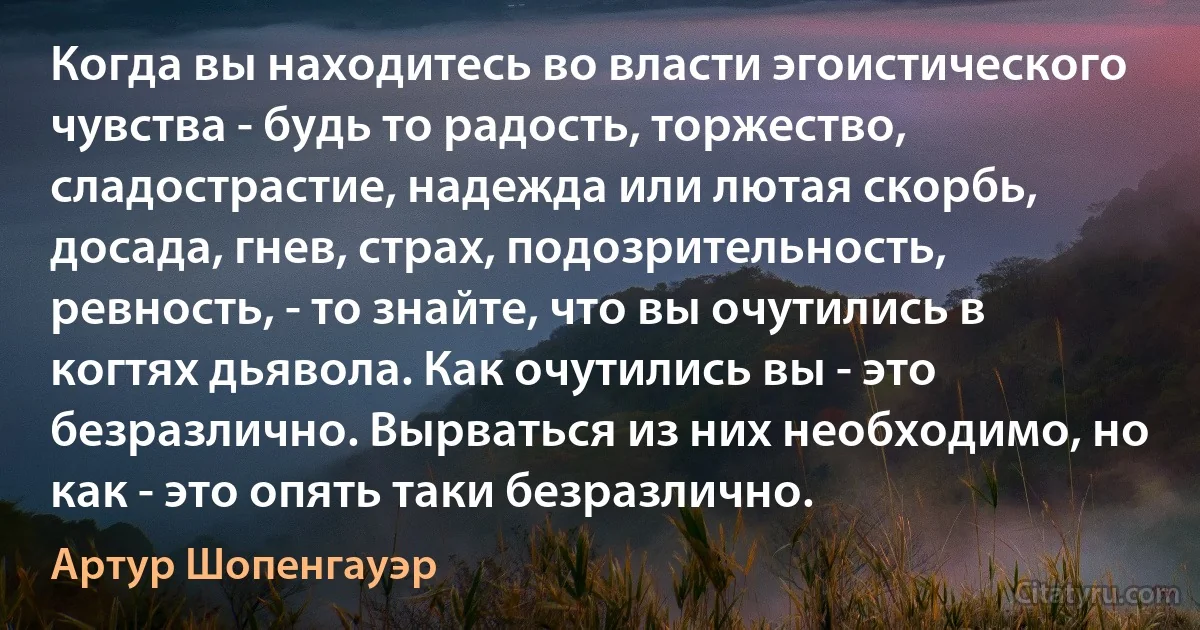 Когда вы находитесь во власти эгоистического чувства - будь то радость, торжество, сладострастие, надежда или лютая скорбь, досада, гнев, страх, подозрительность, ревность, - то знайте, что вы очутились в когтях дьявола. Как очутились вы - это безразлично. Вырваться из них необходимо, но как - это опять таки безразлично. (Артур Шопенгауэр)