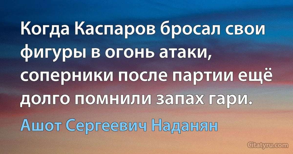 Когда Каспаров бросал свои фигуры в огонь атаки, соперники после партии ещё долго помнили запах гари. (Ашот Сергеевич Наданян)