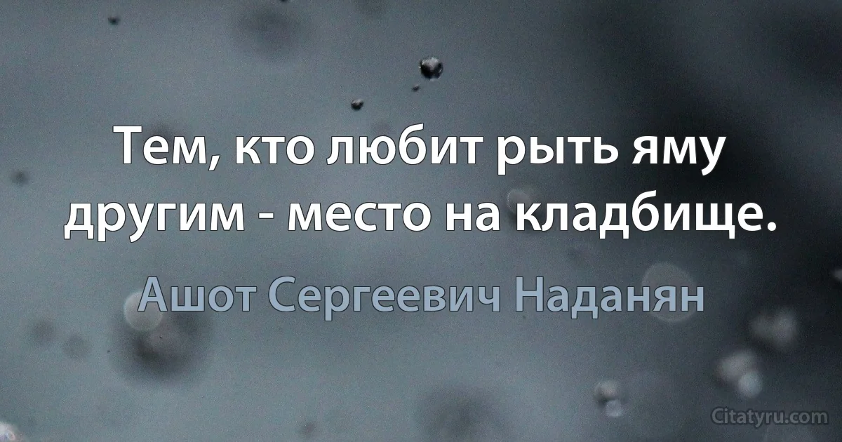 Тем, кто любит рыть яму другим - место на кладбище. (Ашот Сергеевич Наданян)