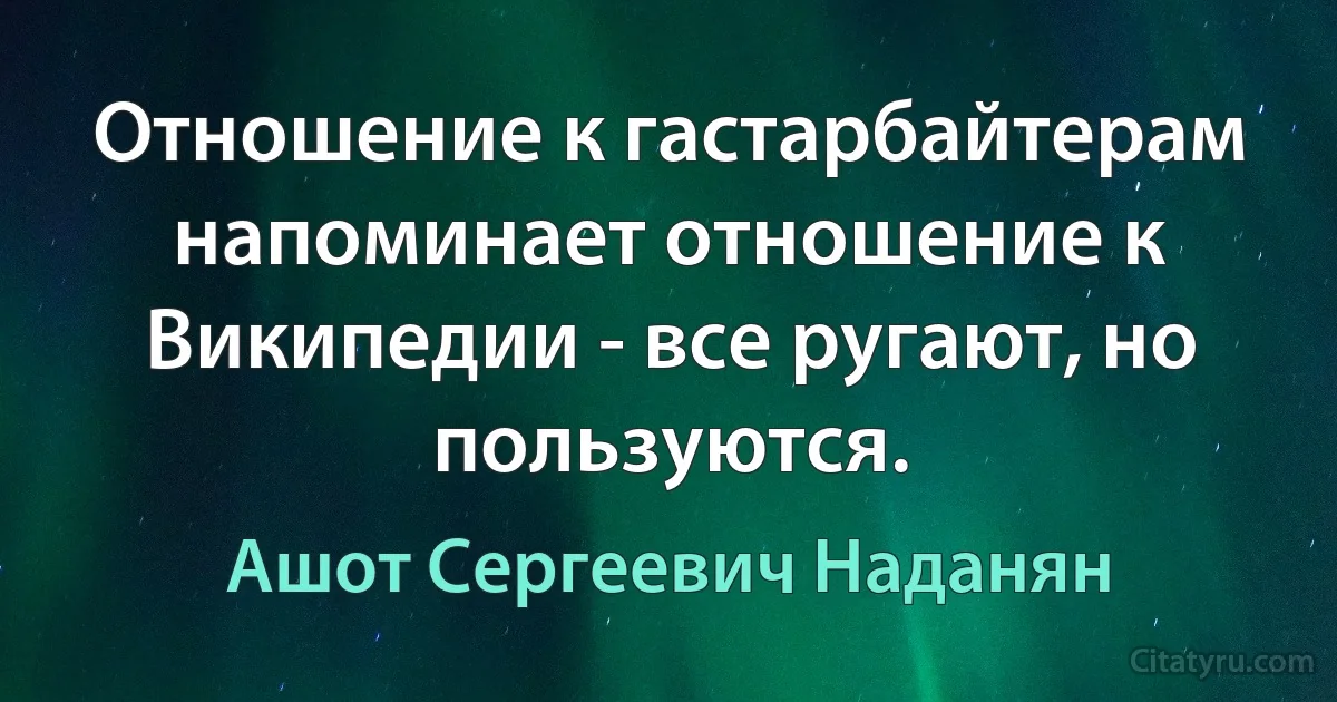 Отношение к гастарбайтерам напоминает отношение к Википедии - все ругают, но пользуются. (Ашот Сергеевич Наданян)