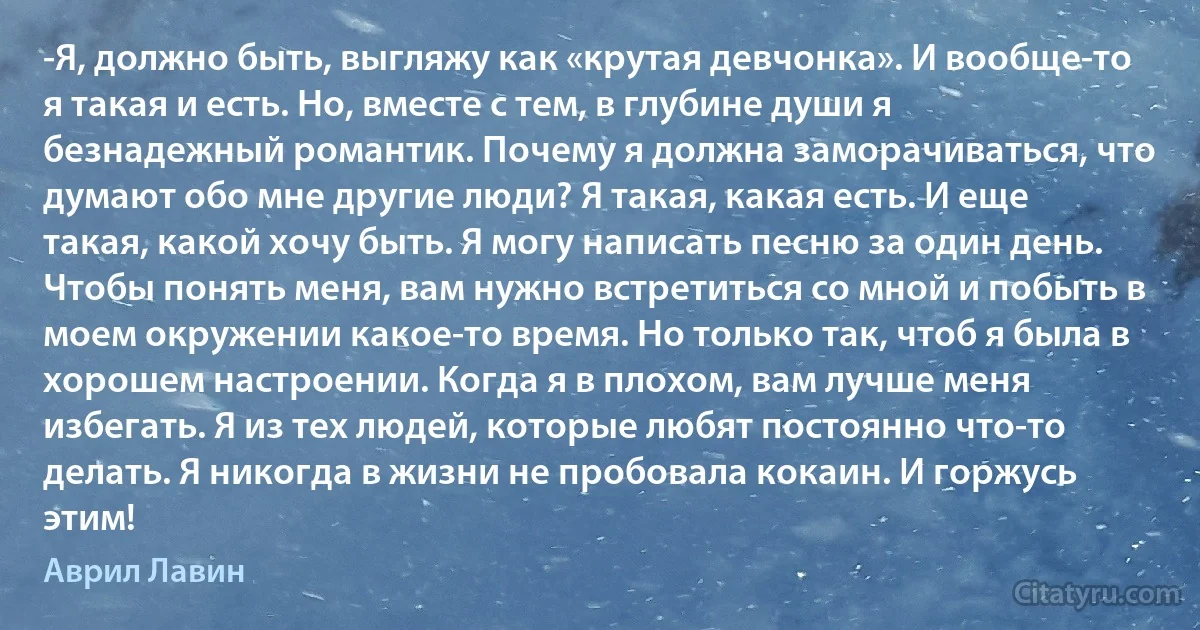 -Я, должно быть, выгляжу как «крутая девчонка». И вообще-то я такая и есть. Но, вместе с тем, в глубине души я безнадежный романтик. Почему я должна заморачиваться, что думают обо мне другие люди? Я такая, какая есть. И еще такая, какой хочу быть. Я могу написать песню за один день. Чтобы понять меня, вам нужно встретиться со мной и побыть в моем окружении какое-то время. Но только так, чтоб я была в хорошем настроении. Когда я в плохом, вам лучше меня избегать. Я из тех людей, которые любят постоянно что-то делать. Я никогда в жизни не пробовала кокаин. И горжусь этим! (Аврил Лавин)