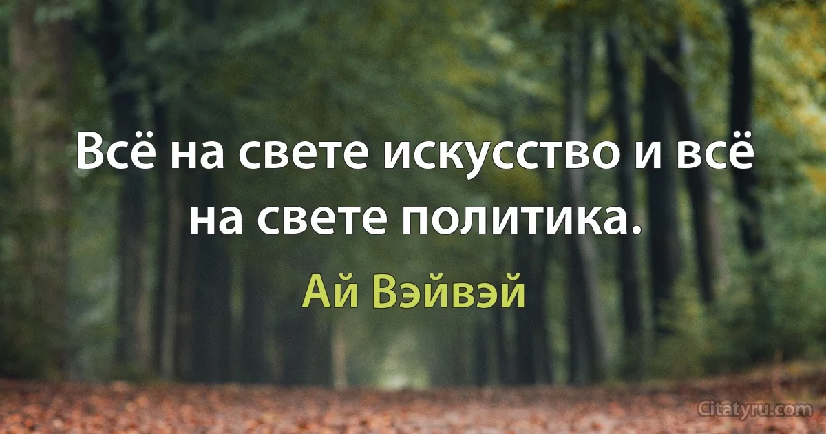 Всё на свете искусство и всё на свете политика. (Ай Вэйвэй)