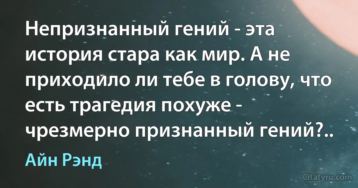 Непризнанный гений - эта история стара как мир. А не приходило ли тебе в голову, что есть трагедия похуже - чрезмерно признанный гений?.. (Айн Рэнд)