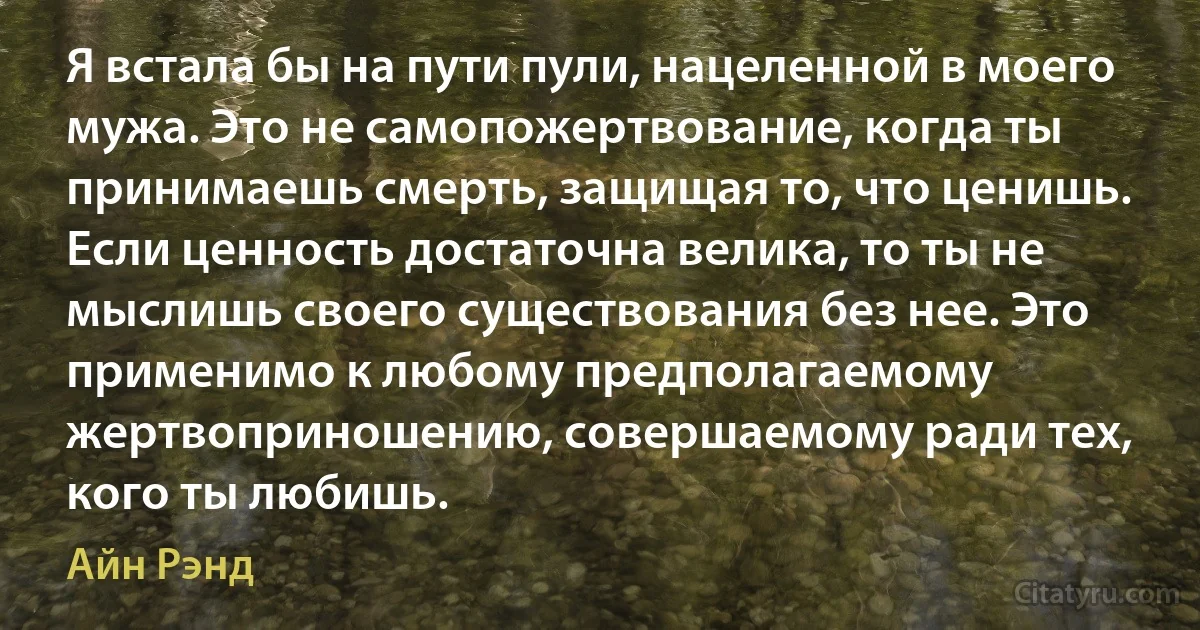 Я встала бы на пути пули, нацеленной в моего мужа. Это не самопожертвование, когда ты принимаешь смерть, защищая то, что ценишь. Если ценность достаточна велика, то ты не мыслишь своего существования без нее. Это применимо к любому предполагаемому жертвоприношению, совершаемому ради тех, кого ты любишь. (Айн Рэнд)