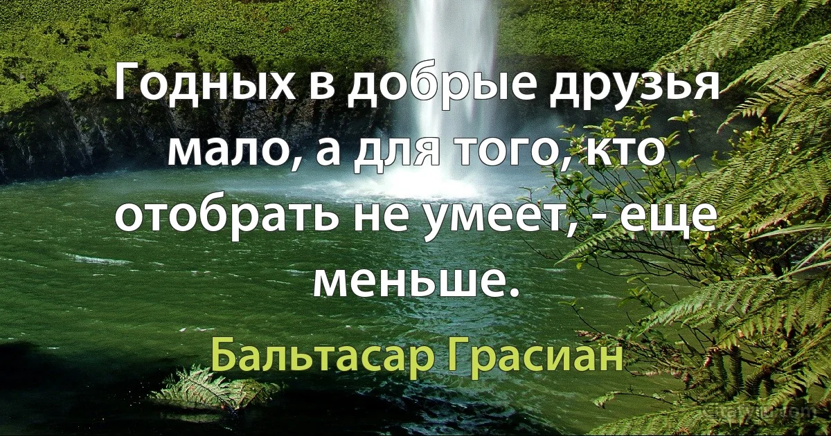 Годных в добрые друзья мало, а для того, кто отобрать не умеет, - еще меньше. (Бальтасар Грасиан)