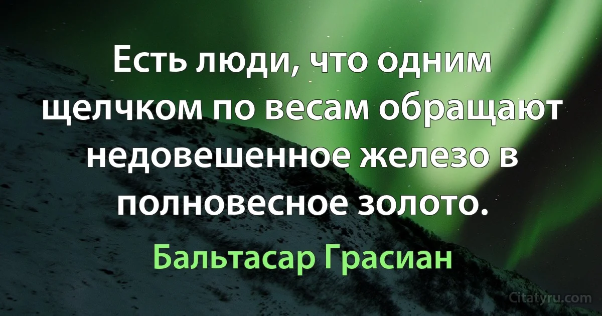 Есть люди, что одним щелчком по весам обращают недовешенное железо в полновесное золото. (Бальтасар Грасиан)